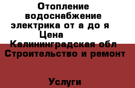 Отопление, водоснабжение, электрика от а до я. › Цена ­ 100 - Калининградская обл. Строительство и ремонт » Услуги   